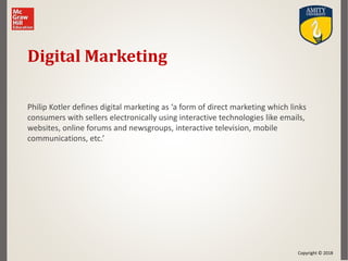 Copyright © 2018
Digital Marketing
Philip Kotler defines digital marketing as ‘a form of direct marketing which links
consumers with sellers electronically using interactive technologies like emails,
websites, online forums and newsgroups, interactive television, mobile
communications, etc.’
 