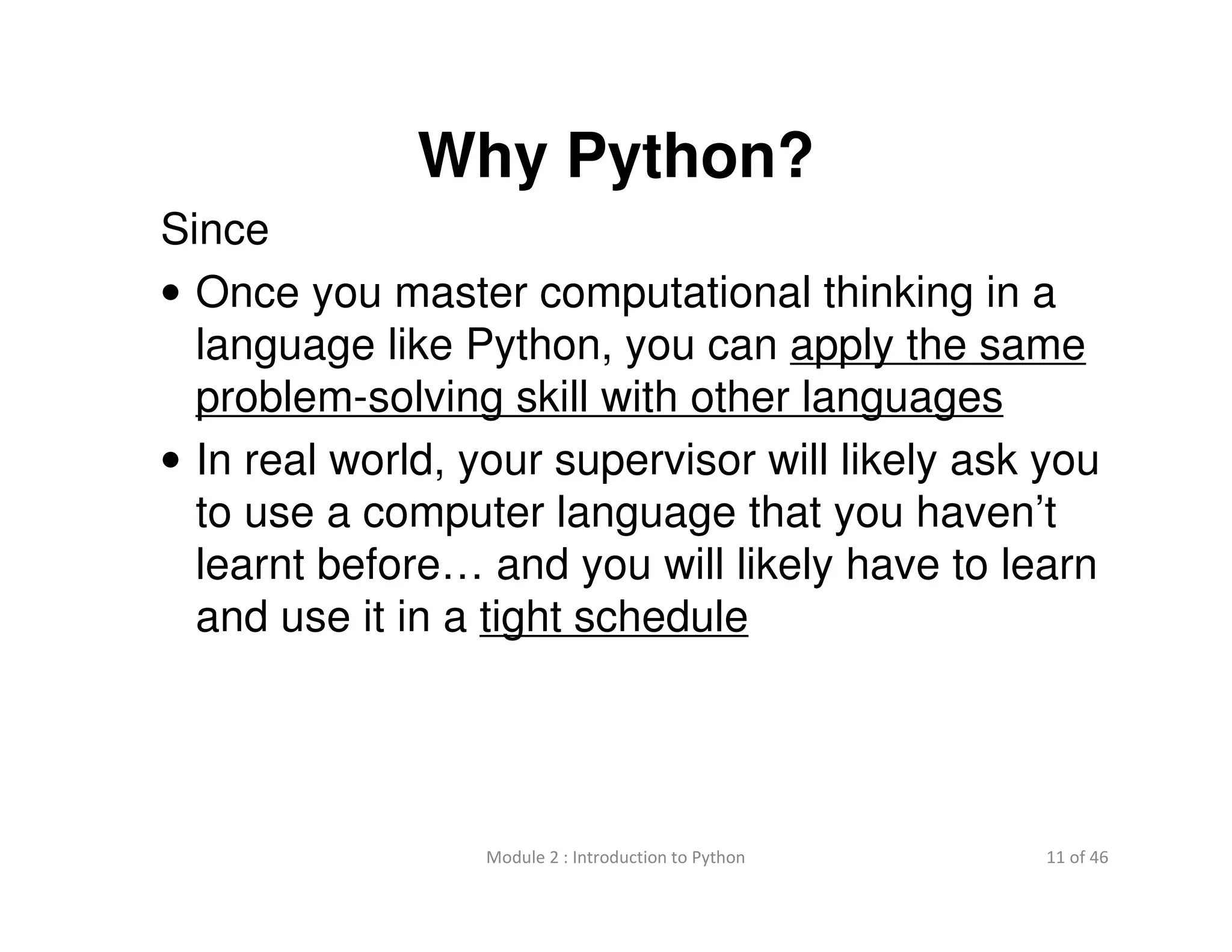 11 of 46Module 2 : Introduction to Python
Why Python?
Since
• Once you master computational thinking in a
language like Python, you can apply the same
problem-solving skill with other languages
• In real world, your supervisor will likely ask you
to use a computer language that you haven’t
learnt before… and you will likely have to learn
and use it in a tight schedule
 