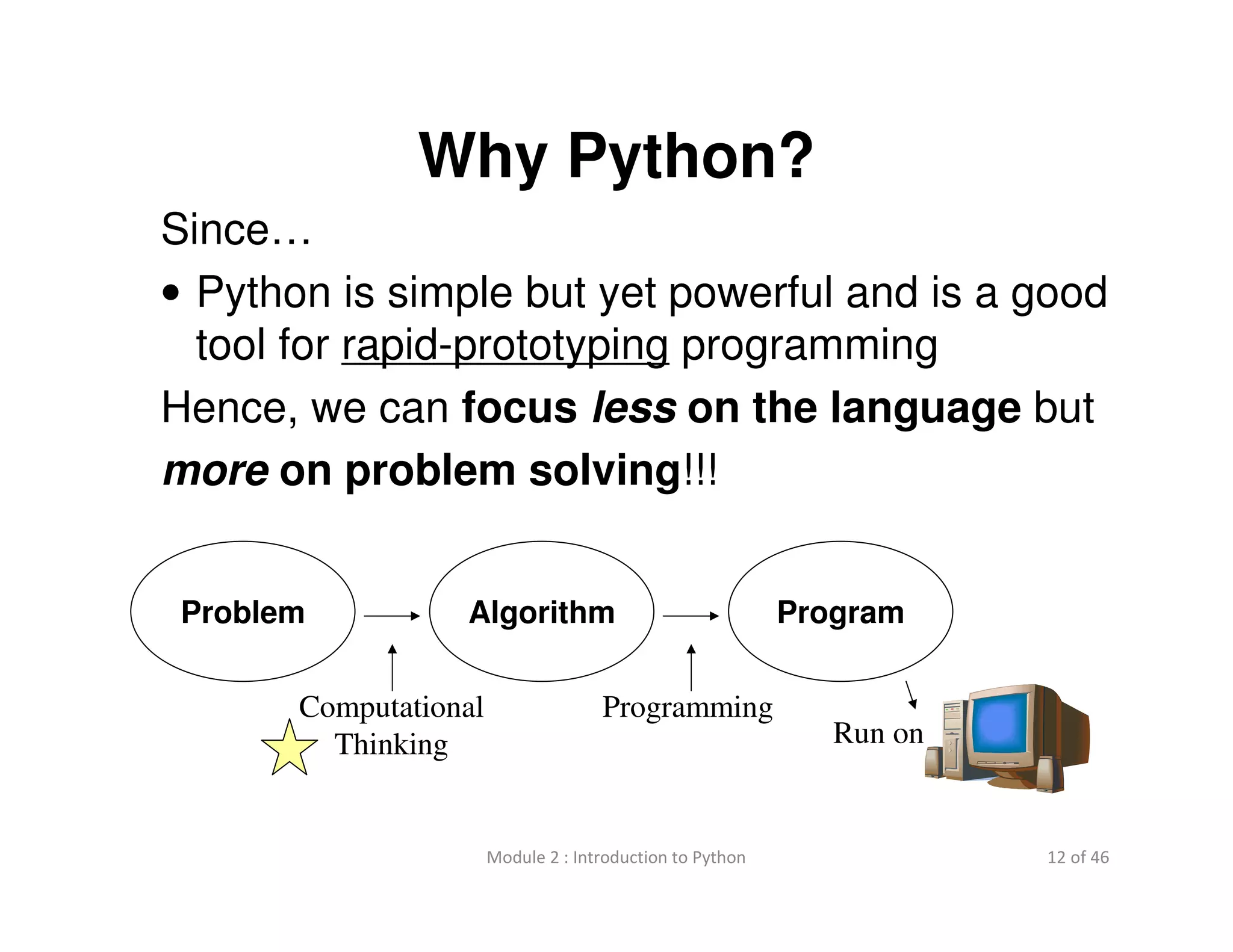 12 of 46Module 2 : Introduction to Python
Why Python?
Since…
• Python is simple but yet powerful and is a good
tool for rapid-prototyping programming
Hence, we can focus less on the language but
more on problem solving!!!
Problem Algorithm Program
Run on
Computational
Thinking
Programming
 