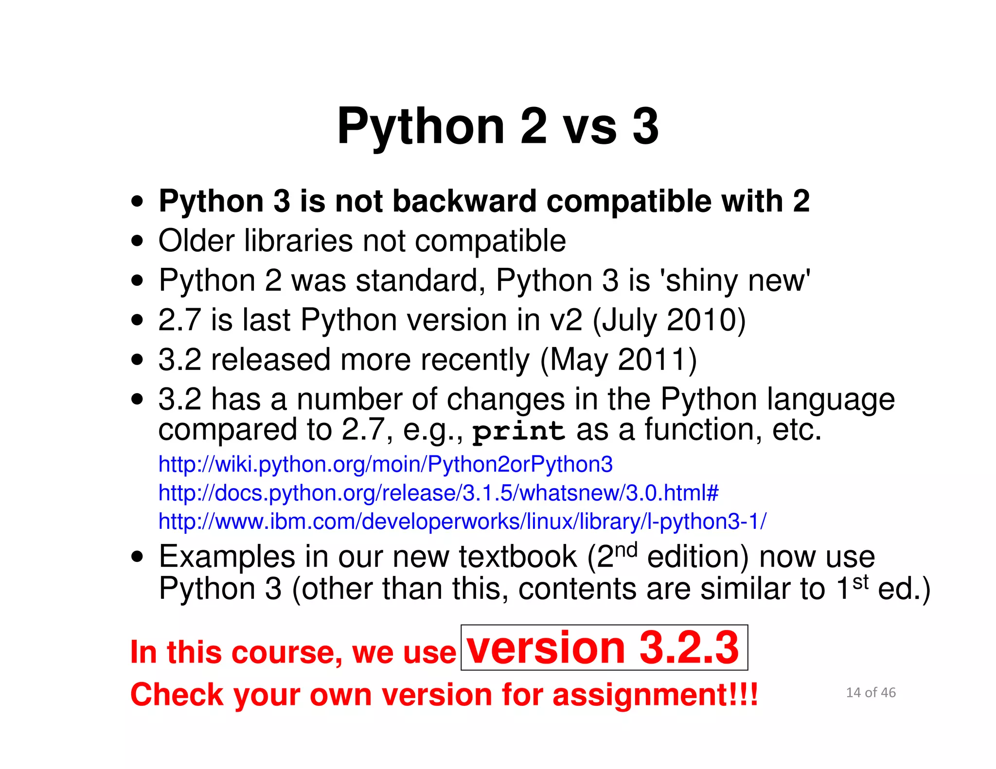 14 of 46Module 2 : Introduction to Python
Python 2 vs 3
• Python 3 is not backward compatible with 2
• Older libraries not compatible
• Python 2 was standard, Python 3 is 'shiny new'
• 2.7 is last Python version in v2 (July 2010)
• 3.2 released more recently (May 2011)
• 3.2 has a number of changes in the Python language
compared to 2.7, e.g., print as a function, etc.
http://wiki.python.org/moin/Python2orPython3
http://docs.python.org/release/3.1.5/whatsnew/3.0.html#
http://www.ibm.com/developerworks/linux/library/l-python3-1/
• Examples in our new textbook (2nd edition) now use
Python 3 (other than this, contents are similar to 1st ed.)
In this course, we use version 3.2.3
Check your own version for assignment!!!
 