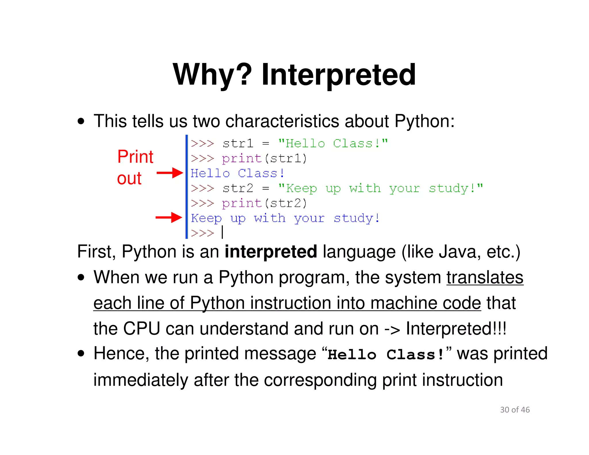 30 of 46Module 2 : Introduction to Python
Why? Interpreted
• This tells us two characteristics about Python:
Print
out
First, Python is an interpreted language (like Java, etc.)
• When we run a Python program, the system translates
each line of Python instruction into machine code that
the CPU can understand and run on -> Interpreted!!!
• Hence, the printed message “Hello Class!” was printed
immediately after the corresponding print instruction
 