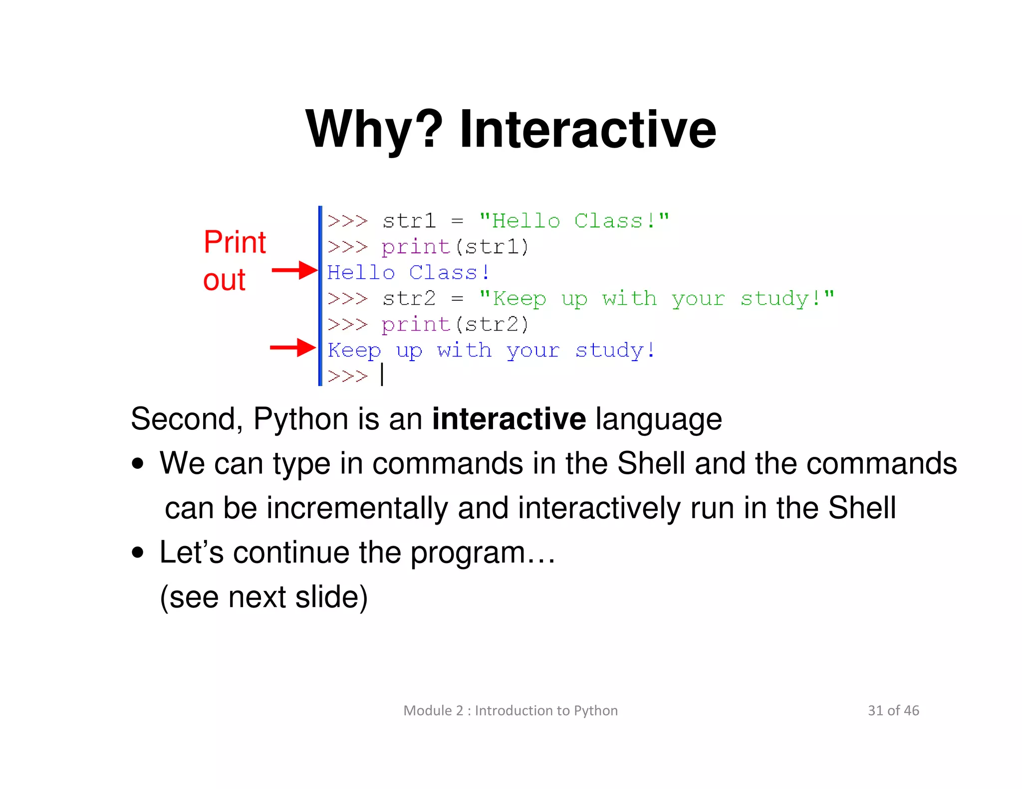 31 of 46Module 2 : Introduction to Python
Why? Interactive
Second, Python is an interactive language
• We can type in commands in the Shell and the commands
can be incrementally and interactively run in the Shell
• Let’s continue the program…
(see next slide)
Print
out
 