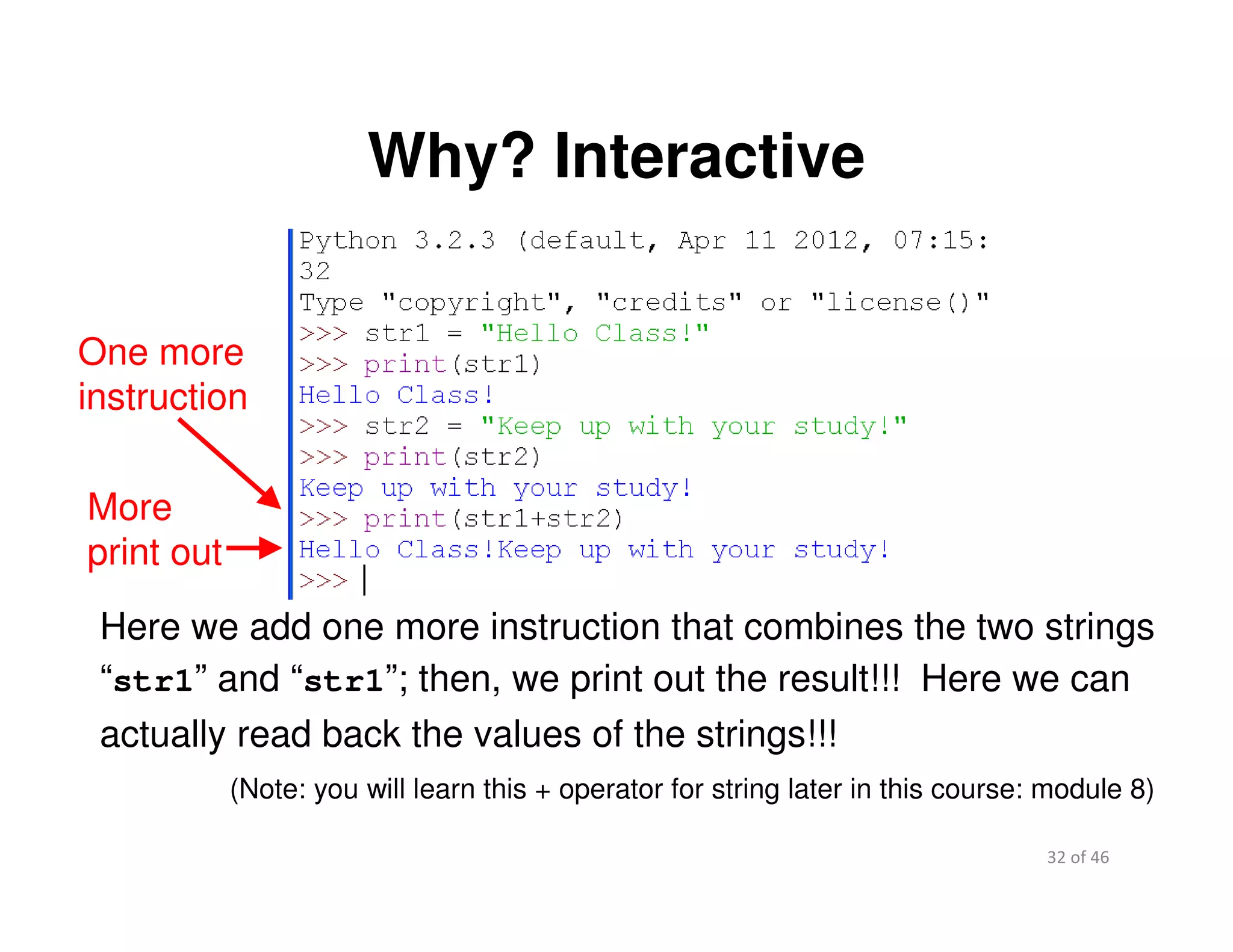 32 of 46Module 2 : Introduction to Python
Why? Interactive
More
print out
Here we add one more instruction that combines the two strings
“str1” and “str1”; then, we print out the result!!! Here we can
actually read back the values of the strings!!!
One more
instruction
(Note: you will learn this + operator for string later in this course: module 8)
 