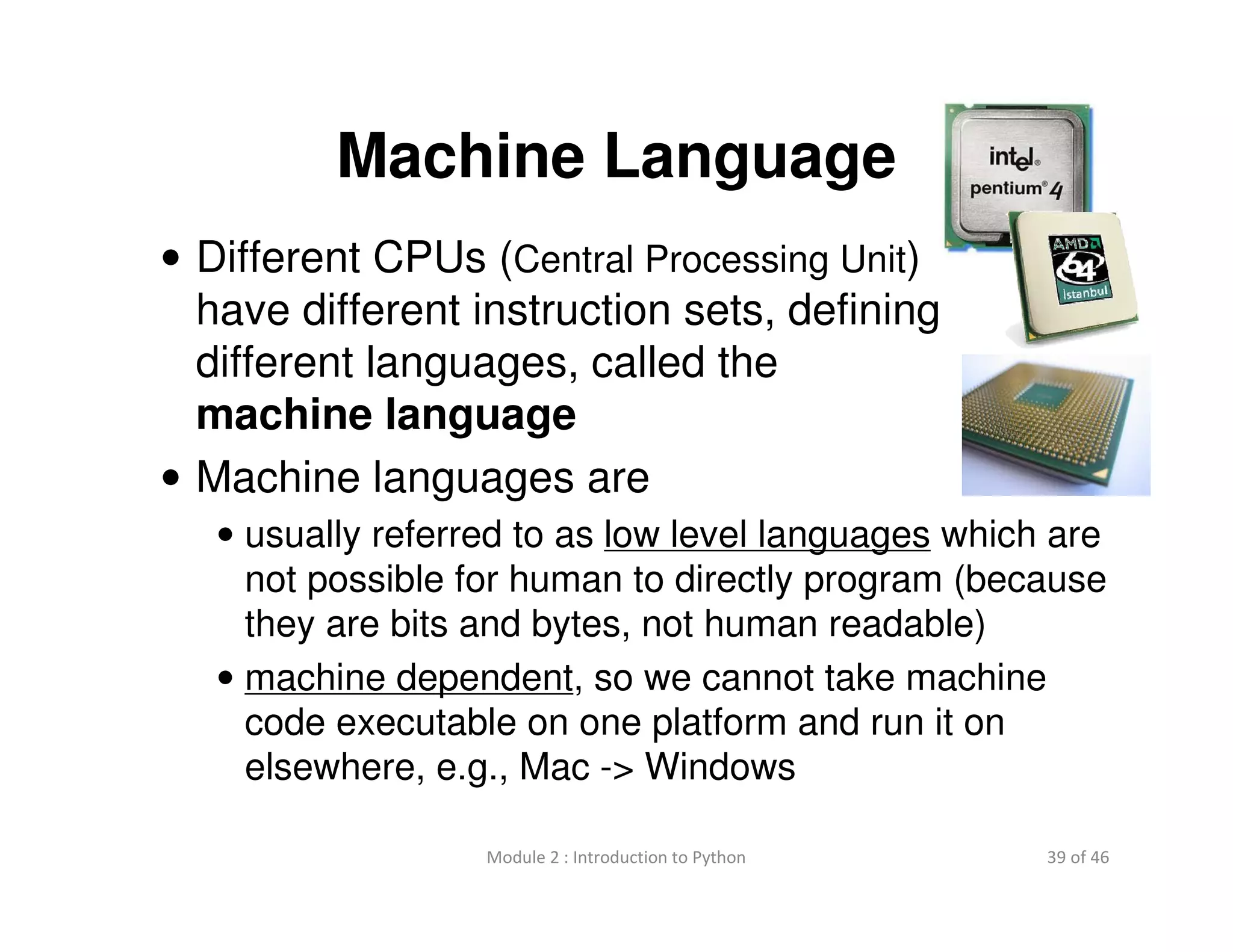 39 of 46Module 2 : Introduction to Python
Machine Language
• Different CPUs (Central Processing Unit)
have different instruction sets, defining
different languages, called the
machine language
• Machine languages are
• usually referred to as low level languages which are
not possible for human to directly program (because
they are bits and bytes, not human readable)
• machine dependent, so we cannot take machine
code executable on one platform and run it on
elsewhere, e.g., Mac -> Windows
 