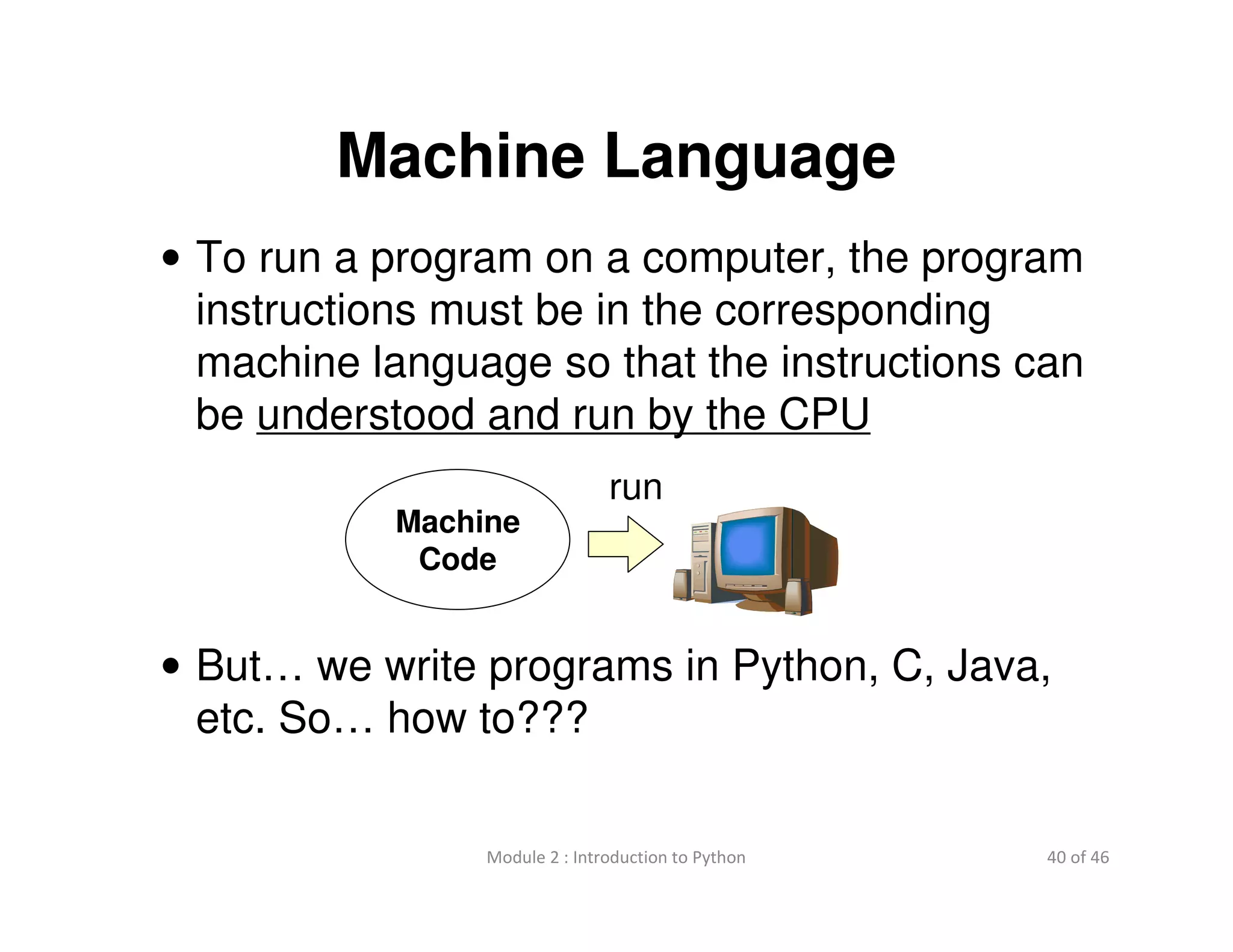 40 of 46Module 2 : Introduction to Python
Machine Language
• To run a program on a computer, the program
instructions must be in the corresponding
machine language so that the instructions can
be understood and run by the CPU
• But… we write programs in Python, C, Java,
etc. So… how to???
Machine
Code
run
 