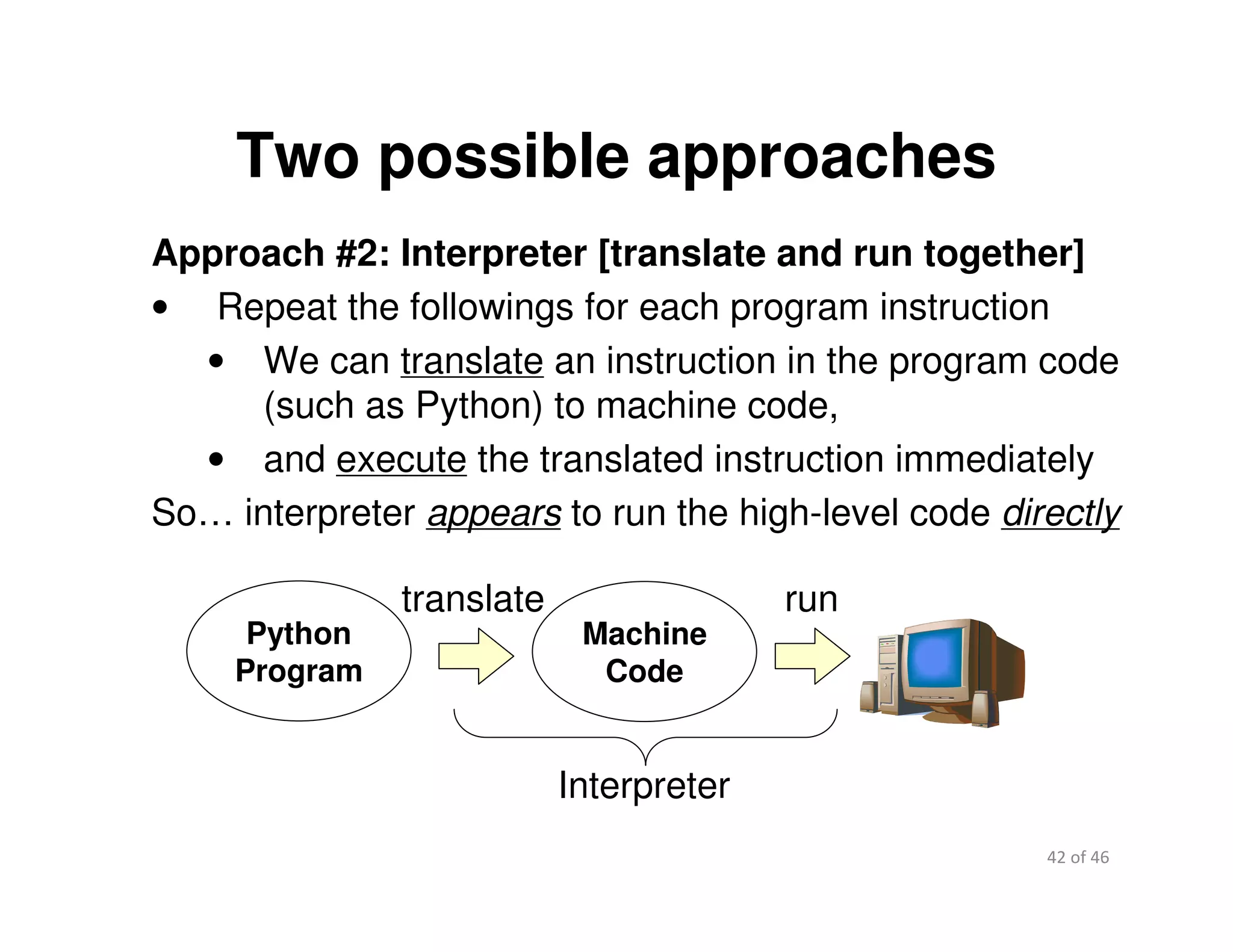 42 of 46Module 2 : Introduction to Python
Two possible approaches
Approach #2: Interpreter [translate and run together]
• Repeat the followings for each program instruction
• We can translate an instruction in the program code
(such as Python) to machine code,
• and execute the translated instruction immediately
So… interpreter appears to run the high-level code directly
Machine
Code
run
Interpreter
translate
Python
Program
 