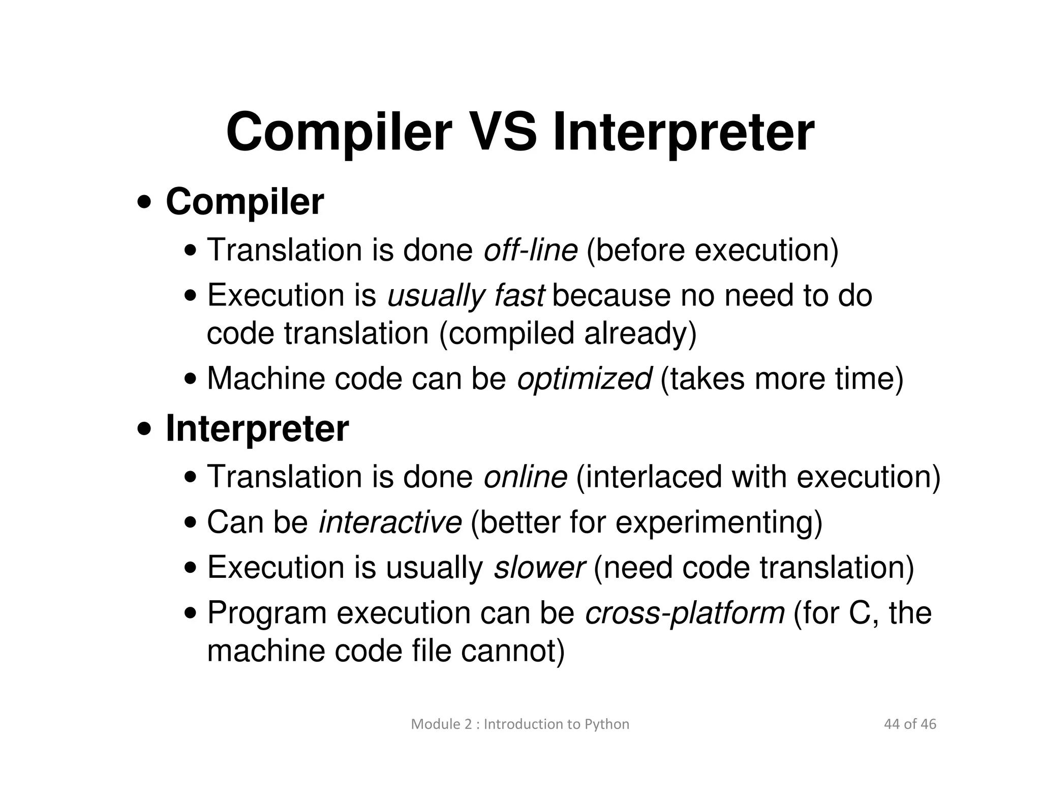 44 of 46Module 2 : Introduction to Python
Compiler VS Interpreter
• Compiler
• Translation is done off-line (before execution)
• Execution is usually fast because no need to do
code translation (compiled already)
• Machine code can be optimized (takes more time)
• Interpreter
• Translation is done online (interlaced with execution)
• Can be interactive (better for experimenting)
• Execution is usually slower (need code translation)
• Program execution can be cross-platform (for C, the
machine code file cannot)
 