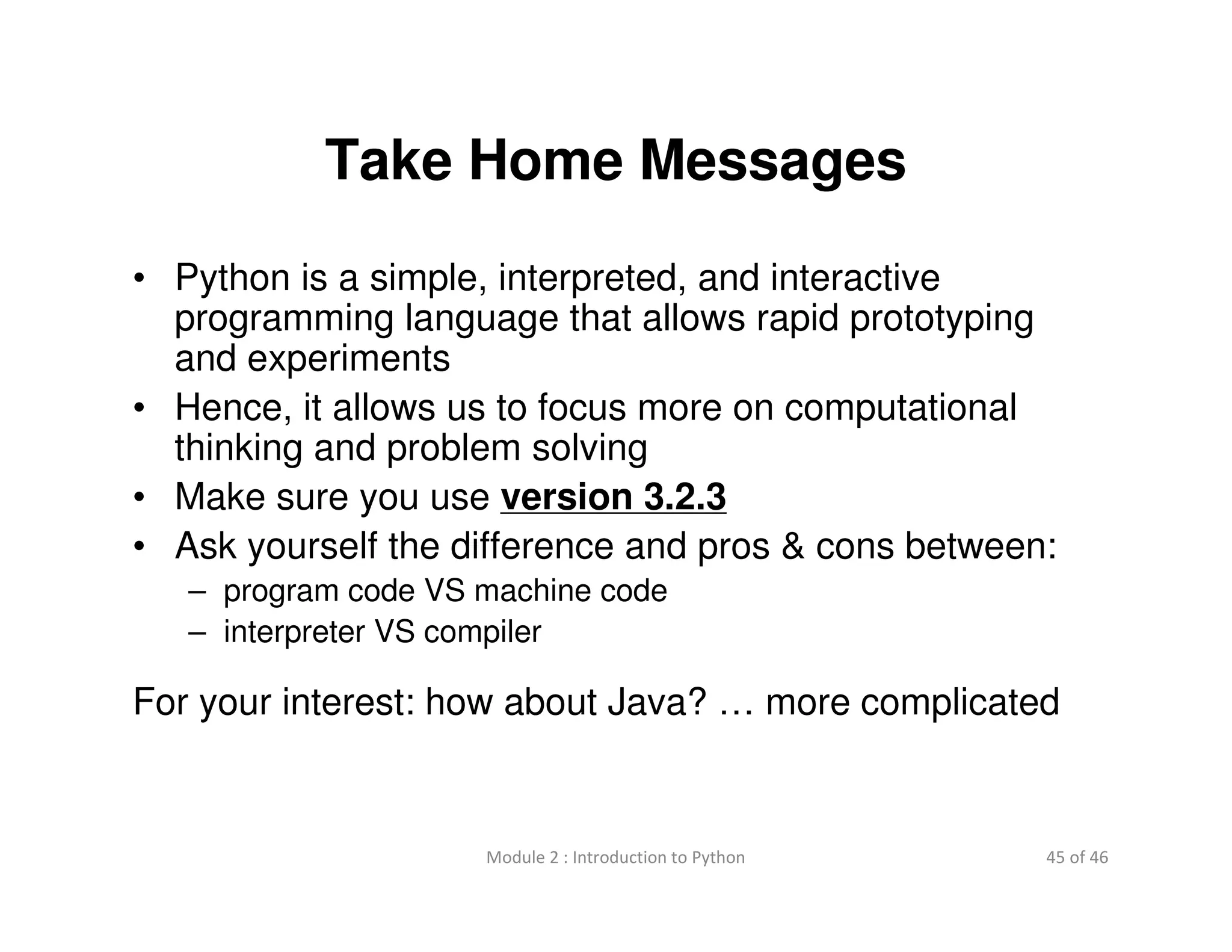 45 of 46Module 2 : Introduction to Python
Take Home Messages
• Python is a simple, interpreted, and interactive
programming language that allows rapid prototyping
and experiments
• Hence, it allows us to focus more on computational
thinking and problem solving
• Make sure you use version 3.2.3
• Ask yourself the difference and pros & cons between:
– program code VS machine code
– interpreter VS compiler
For your interest: how about Java? … more complicated
 