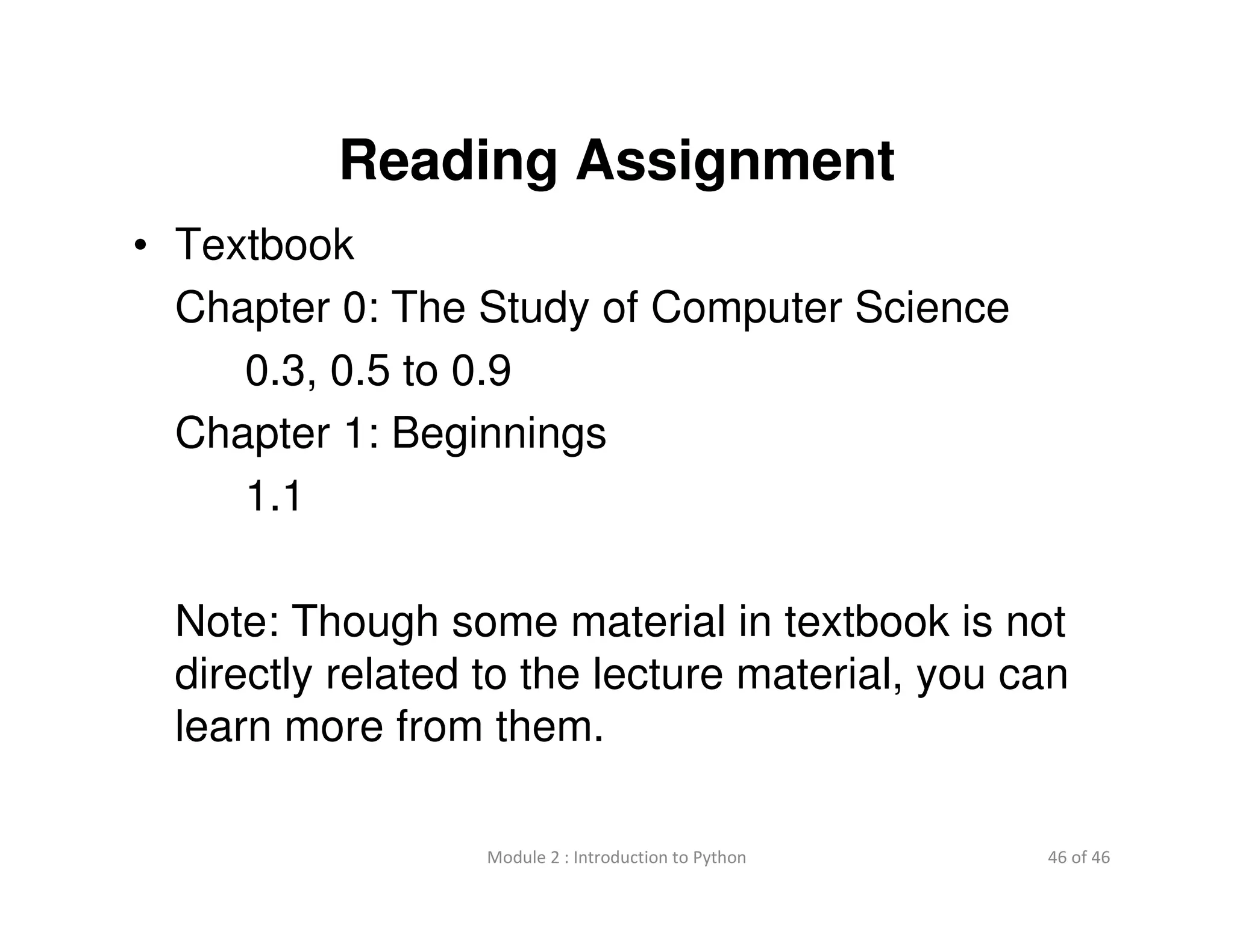 46 of 46Module 2 : Introduction to Python
Reading Assignment
• Textbook
Chapter 0: The Study of Computer Science
0.3, 0.5 to 0.9
Chapter 1: Beginnings
1.1
Note: Though some material in textbook is not
directly related to the lecture material, you can
learn more from them.
 