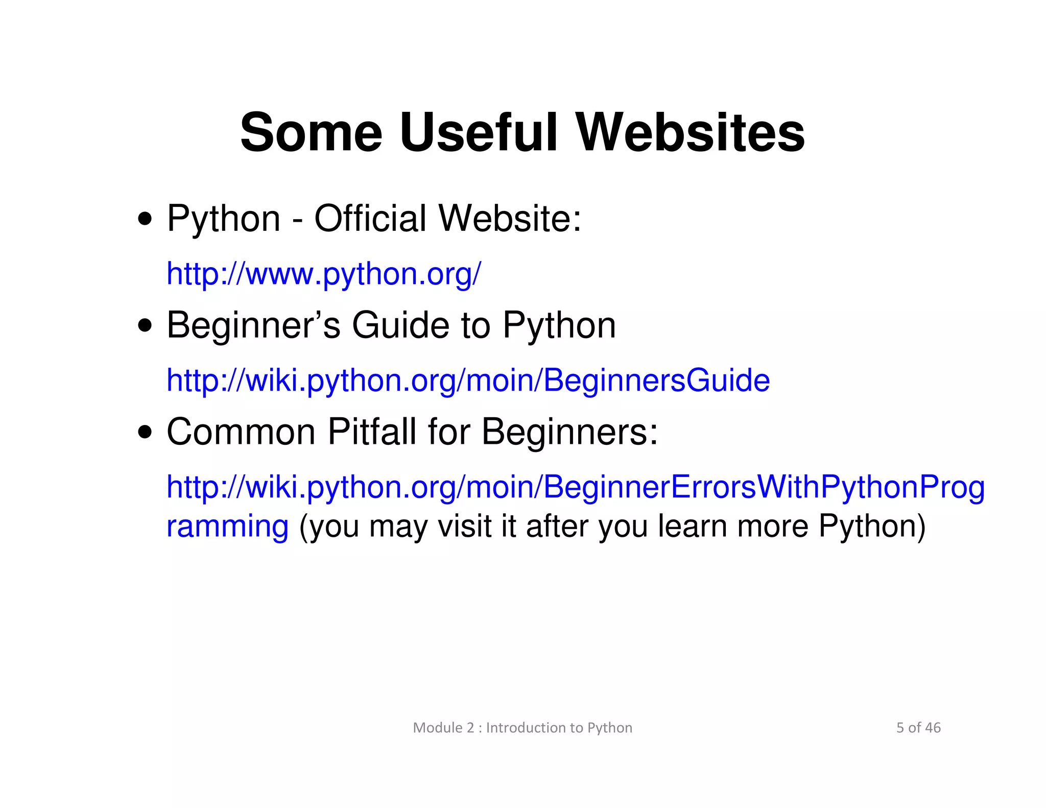 5 of 46Module 2 : Introduction to Python
Some Useful Websites
• Python - Official Website:
http://www.python.org/
• Beginner’s Guide to Python
http://wiki.python.org/moin/BeginnersGuide
• Common Pitfall for Beginners:
http://wiki.python.org/moin/BeginnerErrorsWithPythonProg
ramming (you may visit it after you learn more Python)
 