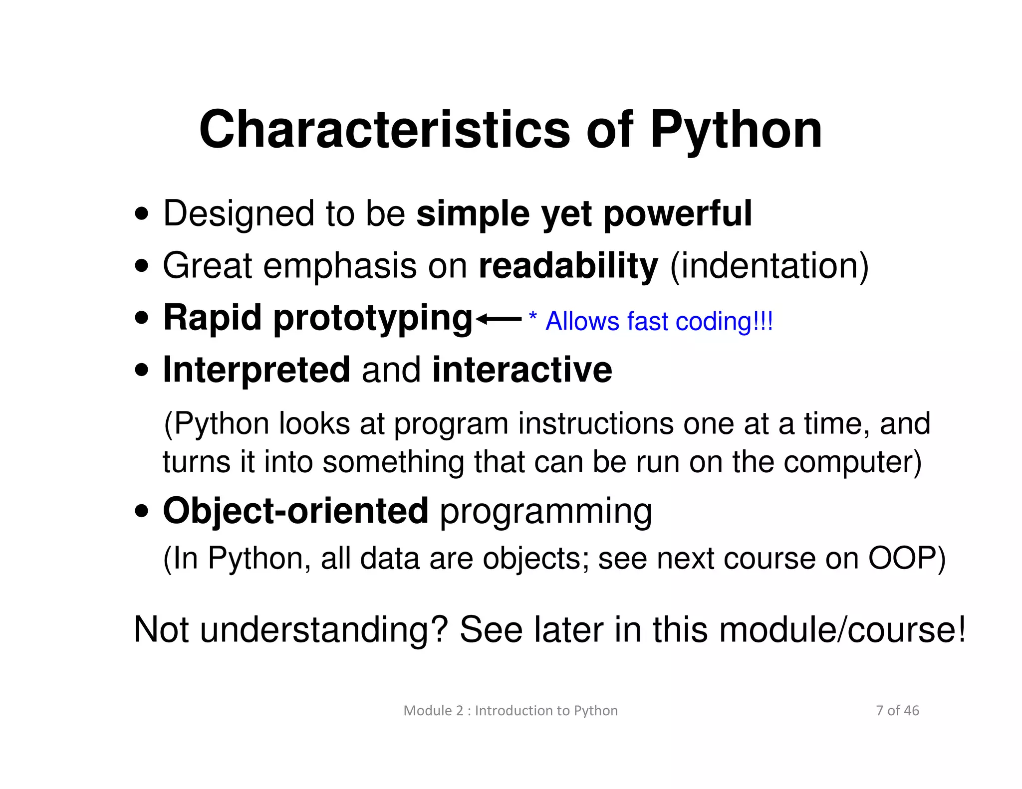 7 of 46Module 2 : Introduction to Python
Characteristics of Python
• Designed to be simple yet powerful
• Great emphasis on readability (indentation)
• Rapid prototyping
• Interpreted and interactive
(Python looks at program instructions one at a time, and
turns it into something that can be run on the computer)
• Object-oriented programming
(In Python, all data are objects; see next course on OOP)
Not understanding? See later in this module/course!
* Allows fast coding!!!
 