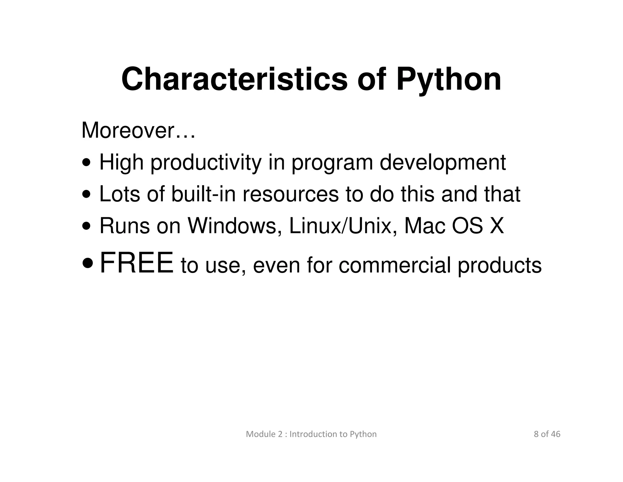 8 of 46Module 2 : Introduction to Python
Characteristics of Python
Moreover…
• High productivity in program development
• Lots of built-in resources to do this and that
• Runs on Windows, Linux/Unix, Mac OS X
• FREE to use, even for commercial products
 