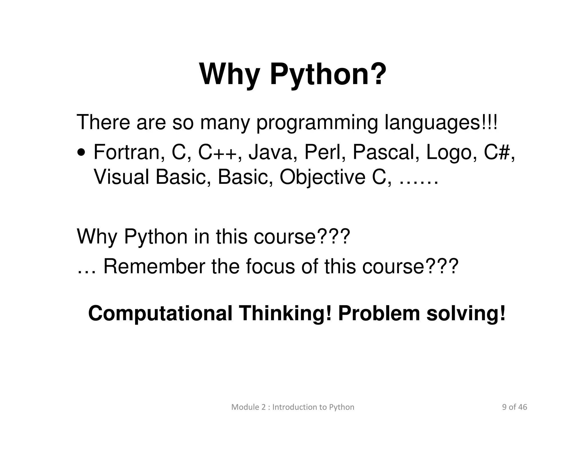 9 of 46Module 2 : Introduction to Python
Why Python?
There are so many programming languages!!!
• Fortran, C, C++, Java, Perl, Pascal, Logo, C#,
Visual Basic, Basic, Objective C, ……
Why Python in this course???
… Remember the focus of this course???
Computational Thinking! Problem solving!
 