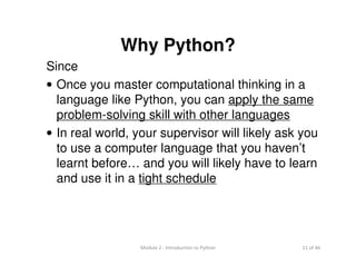 11 of 46Module 2 : Introduction to Python
Why Python?
Since
• Once you master computational thinking in a
language like Python, you can apply the same
problem-solving skill with other languages
• In real world, your supervisor will likely ask you
to use a computer language that you haven’t
learnt before… and you will likely have to learn
and use it in a tight schedule
 