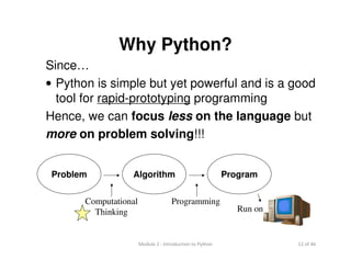 12 of 46Module 2 : Introduction to Python
Why Python?
Since…
• Python is simple but yet powerful and is a good
tool for rapid-prototyping programming
Hence, we can focus less on the language but
more on problem solving!!!
Problem Algorithm Program
Run on
Computational
Thinking
Programming
 