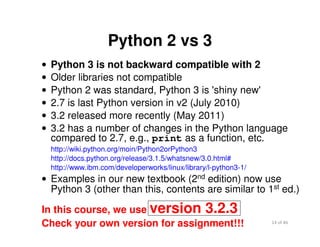 14 of 46Module 2 : Introduction to Python
Python 2 vs 3
• Python 3 is not backward compatible with 2
• Older libraries not compatible
• Python 2 was standard, Python 3 is 'shiny new'
• 2.7 is last Python version in v2 (July 2010)
• 3.2 released more recently (May 2011)
• 3.2 has a number of changes in the Python language
compared to 2.7, e.g., print as a function, etc.
http://wiki.python.org/moin/Python2orPython3
http://docs.python.org/release/3.1.5/whatsnew/3.0.html#
http://www.ibm.com/developerworks/linux/library/l-python3-1/
• Examples in our new textbook (2nd edition) now use
Python 3 (other than this, contents are similar to 1st ed.)
In this course, we use version 3.2.3
Check your own version for assignment!!!
 