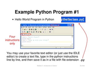 24 of 46Module 2 : Introduction to Python
Example Python Program #1
• Hello World Program in Python
You may use your favorite text editor (or just use the IDLE
editor) to create a text file, type in the python instructions
line by line, and then save it as in a file with file extension .py
Four
instructions
only
 