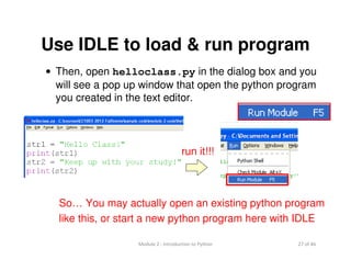 27 of 46Module 2 : Introduction to Python
Use IDLE to load & run program
• Then, open helloclass.py in the dialog box and you
will see a pop up window that open the python program
you created in the text editor.
So… You may actually open an existing python program
like this, or start a new python program here with IDLE
run it!!!
 