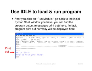 28 of 46Module 2 : Introduction to Python
Use IDLE to load & run program
• After you click on “Run Module,” go back to the initial
Python Shell window you have; you will find the
program output (messages print out) here. In fact,
program print out normally will be displayed here.
Print
out
 