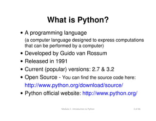 3 of 46Module 2 : Introduction to Python
What is Python?
• A programming language
(a computer language designed to express computations
that can be performed by a computer)
• Developed by Guido van Rossum
• Released in 1991
• Current (popular) versions: 2.7 & 3.2
• Open Source - You can find the source code here:
http://www.python.org/download/source/
• Python official website: http://www.python.org/
 