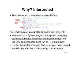 30 of 46Module 2 : Introduction to Python
Why? Interpreted
• This tells us two characteristics about Python:
Print
out
First, Python is an interpreted language (like Java, etc.)
• When we run a Python program, the system translates
each line of Python instruction into machine code that
the CPU can understand and run on -> Interpreted!!!
• Hence, the printed message “Hello Class!” was printed
immediately after the corresponding print instruction
 
