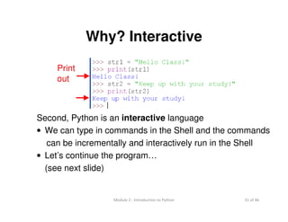 31 of 46Module 2 : Introduction to Python
Why? Interactive
Second, Python is an interactive language
• We can type in commands in the Shell and the commands
can be incrementally and interactively run in the Shell
• Let’s continue the program…
(see next slide)
Print
out
 