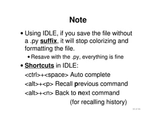 34 of 46Module 2 : Introduction to Python
Note
• Using IDLE, if you save the file without
a .py suffix, it will stop colorizing and
formatting the file.
• Resave with the .py, everything is fine
• Shortcuts in IDLE:
<ctrl>+<space> Auto complete
<alt>+<p> Recall previous command
<alt>+<n> Back to next command
(for recalling history)
 