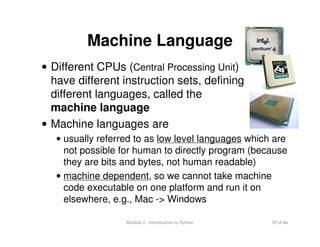 39 of 46Module 2 : Introduction to Python
Machine Language
• Different CPUs (Central Processing Unit)
have different instruction sets, defining
different languages, called the
machine language
• Machine languages are
• usually referred to as low level languages which are
not possible for human to directly program (because
they are bits and bytes, not human readable)
• machine dependent, so we cannot take machine
code executable on one platform and run it on
elsewhere, e.g., Mac -> Windows
 