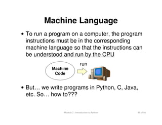 40 of 46Module 2 : Introduction to Python
Machine Language
• To run a program on a computer, the program
instructions must be in the corresponding
machine language so that the instructions can
be understood and run by the CPU
• But… we write programs in Python, C, Java,
etc. So… how to???
Machine
Code
run
 