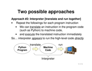 42 of 46Module 2 : Introduction to Python
Two possible approaches
Approach #2: Interpreter [translate and run together]
• Repeat the followings for each program instruction
• We can translate an instruction in the program code
(such as Python) to machine code,
• and execute the translated instruction immediately
So… interpreter appears to run the high-level code directly
Machine
Code
run
Interpreter
translate
Python
Program
 