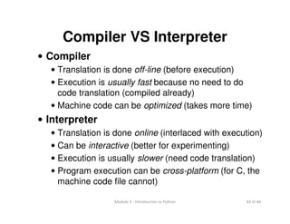 44 of 46Module 2 : Introduction to Python
Compiler VS Interpreter
• Compiler
• Translation is done off-line (before execution)
• Execution is usually fast because no need to do
code translation (compiled already)
• Machine code can be optimized (takes more time)
• Interpreter
• Translation is done online (interlaced with execution)
• Can be interactive (better for experimenting)
• Execution is usually slower (need code translation)
• Program execution can be cross-platform (for C, the
machine code file cannot)
 