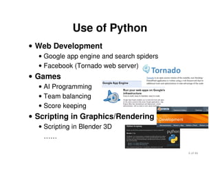 6 of 46Module 2 : Introduction to Python
Use of Python
• Web Development
• Google app engine and search spiders
• Facebook (Tornado web server)
• Games
• AI Programming
• Team balancing
• Score keeping
• Scripting in Graphics/Rendering
• Scripting in Blender 3D
……
 