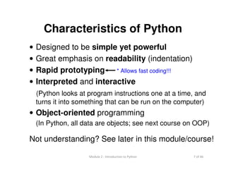 7 of 46Module 2 : Introduction to Python
Characteristics of Python
• Designed to be simple yet powerful
• Great emphasis on readability (indentation)
• Rapid prototyping
• Interpreted and interactive
(Python looks at program instructions one at a time, and
turns it into something that can be run on the computer)
• Object-oriented programming
(In Python, all data are objects; see next course on OOP)
Not understanding? See later in this module/course!
* Allows fast coding!!!
 