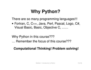9 of 46Module 2 : Introduction to Python
Why Python?
There are so many programming languages!!!
• Fortran, C, C++, Java, Perl, Pascal, Logo, C#,
Visual Basic, Basic, Objective C, ……
Why Python in this course???
… Remember the focus of this course???
Computational Thinking! Problem solving!
 