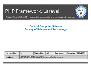 PHP Framework: Laravel
Course Code: CSC 4182
Dept. of Computer Science
Faculty of Science and Technology
Lecture No: 3 Week No: 02 Semester: Summer 2021-2022
Lecturer: RASHIDUL HASAN NABIL; rashidul@aiub.edu
Course Title: Advanced Programming In Web Technologies
 