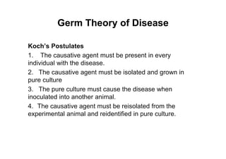 Germ Theory of Disease
Koch’s Postulates
1. The causative agent must be present in every
individual with the disease.
2. The causative agent must be isolated and grown in
pure culture
3. The pure culture must cause the disease when
inoculated into another animal.
4. The causative agent must be reisolated from the
experimental animal and reidentified in pure culture.
 