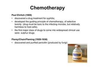 Chemotherapy
Paul Ehrlich (1909)
• discovered a drug treatment for syphilis;
• developed the guiding principle of chemotherapy, of selective
toxicity (drug must be toxic to the infecting microbe, but relatively
harmless to host cells).
• the first major class of drugs to come into widespread clinical use
were sulphur drugs
Florey/Chain/Fleming (1928-1938)
• discovered and purified penicillin (produced by fungi)
 