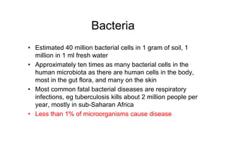 Bacteria
• Estimated 40 million bacterial cells in 1 gram of soil, 1
million in 1 ml fresh water
• Approximately ten times as many bacterial cells in the
human microbiota as there are human cells in the body,
most in the gut flora, and many on the skin
• Most common fatal bacterial diseases are respiratory
infections, eg tuberculosis kills about 2 million people per
year, mostly in sub-Saharan Africa
• Less than 1% of microorganisms cause disease
 