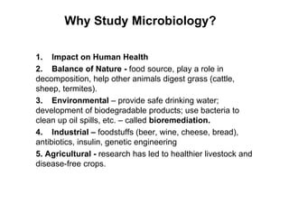 Why Study Microbiology?
1. Impact on Human Health
2. Balance of Nature - food source, play a role in
decomposition, help other animals digest grass (cattle,
sheep, termites).
3. Environmental – provide safe drinking water;
development of biodegradable products; use bacteria to
clean up oil spills, etc. – called bioremediation.
4. Industrial – foodstuffs (beer, wine, cheese, bread),
antibiotics, insulin, genetic engineering
5. Agricultural - research has led to healthier livestock and
disease-free crops.
 