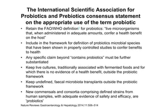 The International Scientific Association for
Probiotics and Prebiotics consensus statement
on the appropriate use of the term probiotic
• Retain the FAO/WHO definition1 for probiotics: “live microorganisms
that, when administered in adequate amounts, confer a health benefit
on the host”
• Include in the framework for definition of probiotics microbial species
that have been shown in properly controlled studies to confer benefits
to health
• Any specific claim beyond “contains probiotics” must be further
substantiated
• Keep live cultures, traditionally associated with fermented foods and for
which there is no evidence of a health benefit, outside the probiotic
framework
• Keep undefined, faecal microbiota transplants outside the probiotic
framework
• New commensals and consortia comprising defined strains from
human samples, with adequate evidence of safety and efficacy, are
'probiotics'
Nature Reviews Gastroenterology & Hepatology 2014;11:506–514
 