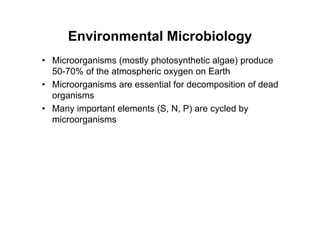 Environmental Microbiology
• Microorganisms (mostly photosynthetic algae) produce
50-70% of the atmospheric oxygen on Earth
• Microorganisms are essential for decomposition of dead
organisms
• Many important elements (S, N, P) are cycled by
microorganisms
 