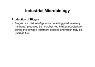 Industrial Microbiology
Production of Biogas
• Biogas is a mixture of gases (containing predominantly
methane) produced by microbes (eg Methanobacterium)
during the sewage treatment process and which may be
used as fuel.
 