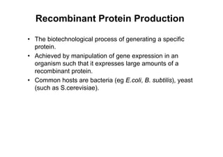 Recombinant Protein Production
• The biotechnological process of generating a specific
protein.
• Achieved by manipulation of gene expression in an
organism such that it expresses large amounts of a
recombinant protein.
• Common hosts are bacteria (eg E.coli, B. subtilis), yeast
(such as S.cerevisiae).
 