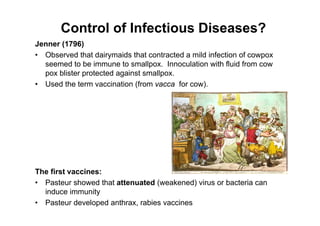 Control of Infectious Diseases?
Jenner (1796)
• Observed that dairymaids that contracted a mild infection of cowpox
seemed to be immune to smallpox. Innoculation with fluid from cow
pox blister protected against smallpox.
• Used the term vaccination (from vacca for cow).
The first vaccines:
• Pasteur showed that attenuated (weakened) virus or bacteria can
induce immunity
• Pasteur developed anthrax, rabies vaccines
 