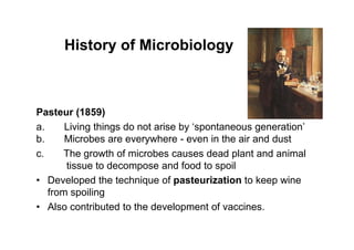 Pasteur (1859)
a. Living things do not arise by ‘spontaneous generation’
b. Microbes are everywhere - even in the air and dust
c. The growth of microbes causes dead plant and animal
tissue to decompose and food to spoil
• Developed the technique of pasteurization to keep wine
from spoiling
• Also contributed to the development of vaccines.
History of Microbiology
 