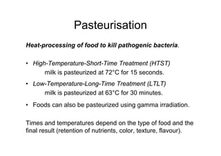 Pasteurisation
Heat-processing of food to kill pathogenic bacteria.
• High-Temperature-Short-Time Treatment (HTST)
milk is pasteurized at 72°C for 15 seconds.
• Low-Temperature-Long-Time Treatment (LTLT)
milk is pasteurized at 63°C for 30 minutes.
• Foods can also be pasteurized using gamma irradiation.
Times and temperatures depend on the type of food and the
final result (retention of nutrients, color, texture, flavour).
 