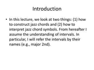 Introduction
• In this lecture, we look at two things: (1) how
  to construct jazz chords and (2) how to
  interpret jazz chord symbols. From hereafter I
  assume the understanding of intervals. In
  particular, I will refer the intervals by their
  names (e.g., major 2nd).
 