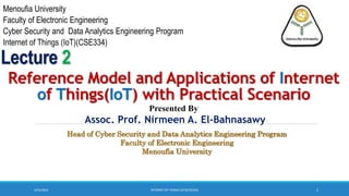 3/23/2023 1
Reference Model and Applications of Internet
of Things(IoT) with Practical Scenario
Assoc. Prof. Nirmeen A. El-Bahnasawy
Presented By
Lecture 2
INTERNET OF THINGS (IOT)(CSE334)
Head of Cyber Security and Data Analytics Engineering Program
Faculty of Electronic Engineering
Menoufia University
Menoufia University
Faculty of Electronic Engineering
Cyber Security and Data Analytics Engineering Program
Internet of Things (IoT)(CSE334)
 
