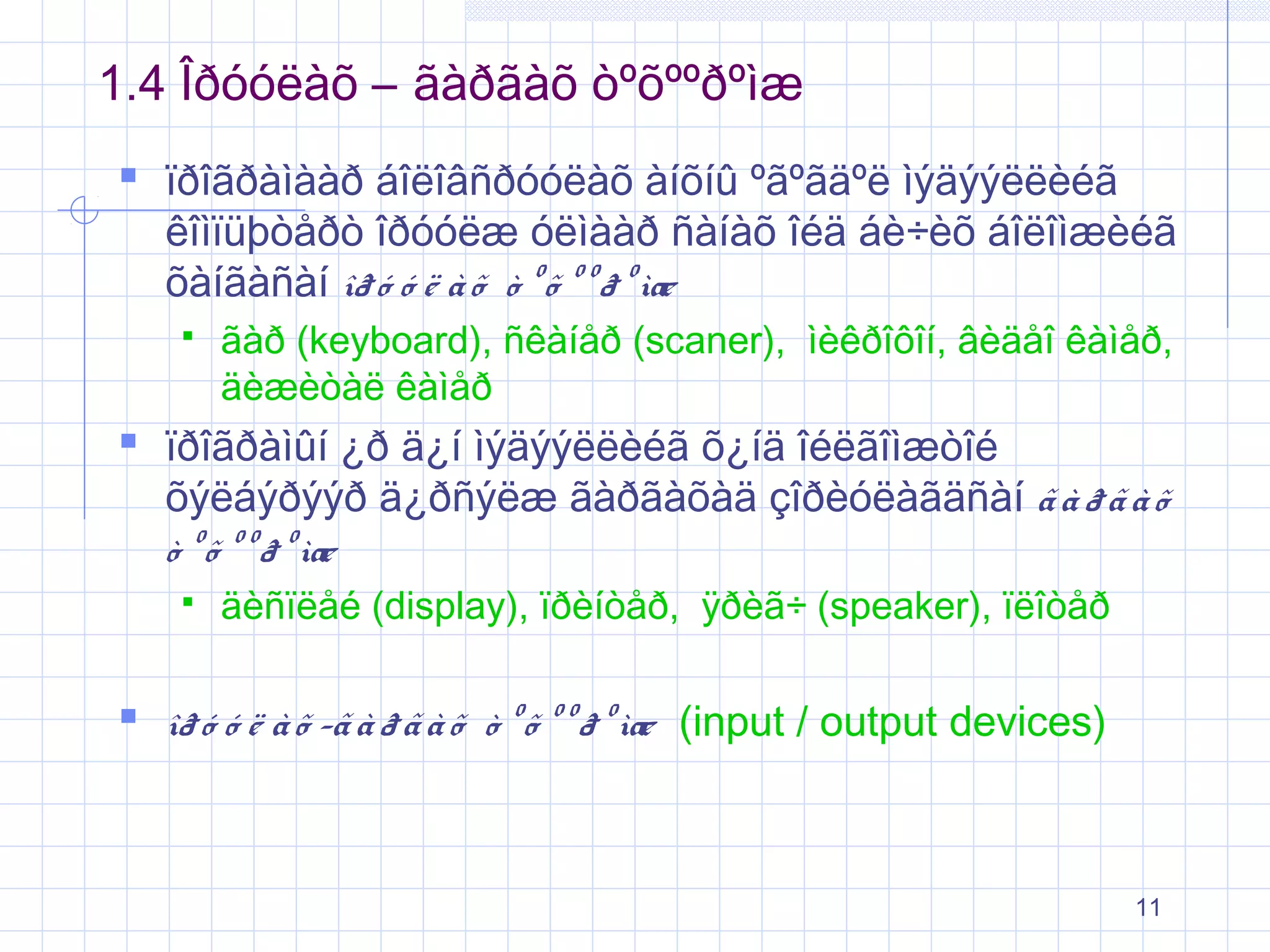 1.4 Îðóóëàõ – ãàðãàõ òºõººðºìæ
 ïðîãðàìààð áîëîâñðóóëàõ àíõíû ºãºãäºë ìýäýýëëèéã

êîìïüþòåðò îðóóëæ óëìààð ñàíàõ îéä áè÷èõ áîëîìæèéã
õàíãàñàí îð ó ó ë à õ ò º õ º º ð º ìæ


ãàð (keyboard), ñêàíåð (scaner), ìèêðîôîí, âèäåî êàìåð,
äèæèòàë êàìåð

 ïðîãðàìûí ¿ð ä¿í ìýäýýëëèéã õ¿íä îéëãîìæòîé

õýëáýðýýð ä¿ðñýëæ ãàðãàõàä çîðèóëàãäñàí ã à ð ã à õ
ò º õ º º ð º ìæ


äèñïëåé (display), ïðèíòåð, ÿðèã÷ (speaker), ïëîòåð

 îð ó ó ë à õ -ã à ð ã à õ ò º õ º º ð º ìæ (input / output devices)

11

 
