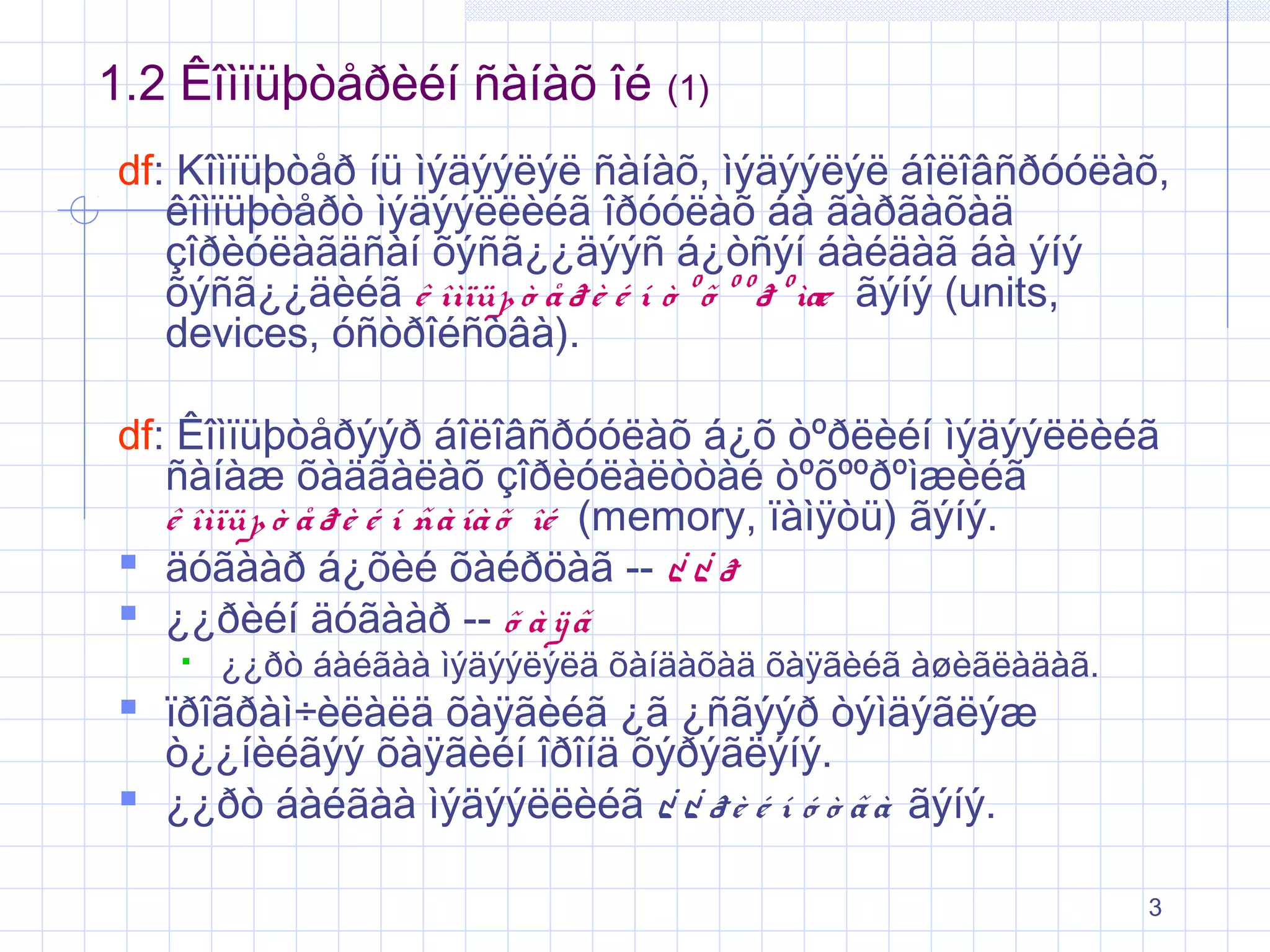 1.2 Êîìïüþòåðèéí ñàíàõ îé

(1)

df: Kîìïüþòåð íü ìýäýýëýë ñàíàõ, ìýäýýëýë áîëîâñðóóëàõ,
êîìïüþòåðò ìýäýýëëèéã îðóóëàõ áà ãàðãàõàä
çîðèóëàãäñàí õýñã¿¿äýýñ á¿òñýí áàéäàã áà ýíý
õýñã¿¿äèéã ê îìïüþ ò å ð è é í ò º õ º º ð º ìæ ãýíý (units,
devices, óñòðîéñòâà).
df: Êîìïüþòåðýýð áîëîâñðóóëàõ á¿õ òºðëèéí ìýäýýëëèéã
ñàíàæ õàäãàëàõ çîðèóëàëòòàé òºõººðºìæèéã
ê îìïüþ ò å ð è é í ñà íà õ îé (memory, ïàìÿòü) ãýíý.
 äóãààð á¿õèé õàéðöàã -- ¿ ¿ ð
 ¿¿ðèéí äóãààð -- õ à ÿ ã


¿¿ðò áàéãàà ìýäýýëýëä õàíäàõàä õàÿãèéã àøèãëàäàã.

 ïðîãðàì÷èëàëä õàÿãèéã ¿ã ¿ñãýýð òýìäýãëýæ
ò¿¿íèéãýý õàÿãèéí îðîíä õýðýãëýíý.
 ¿¿ðò áàéãàà ìýäýýëëèéã ¿ ¿ ð è é í ó ò ã à ãýíý.

3

 